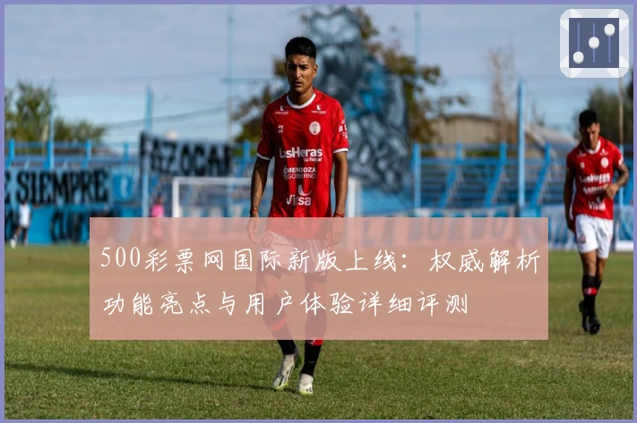500彩票网国际新版上线:权威解析功能亮点与用户体验详细评测