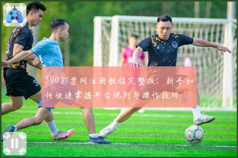 500彩票网注册教程完整版:新手如何快速掌握平台规则与操作技巧