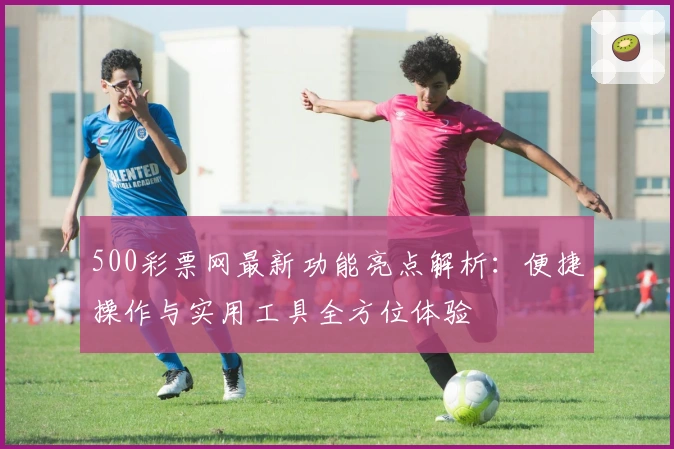 500彩票网最新功能亮点解析：便捷操作与实用工具全方位体验