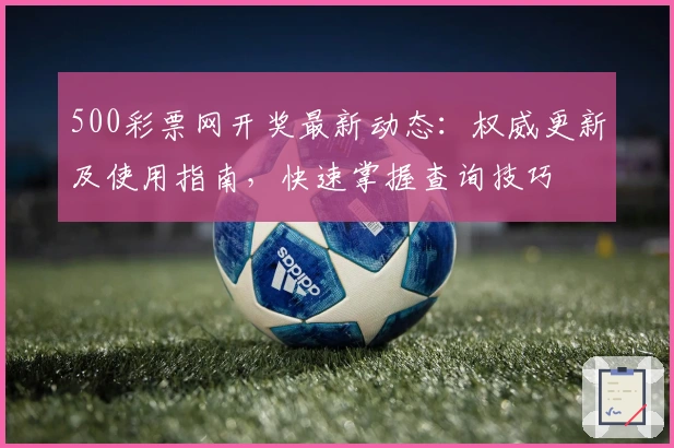 500彩票网开奖最新动态：权威更新及使用指南，快速掌握查询技巧