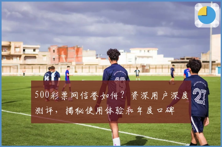 500彩票网信誉如何？资深用户深度测评，揭秘使用体验和年度口碑