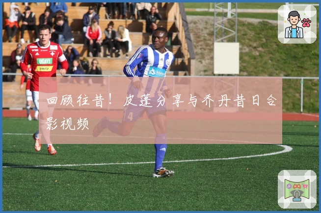 回顾往昔！皮蓬分享与乔丹昔日合影视频