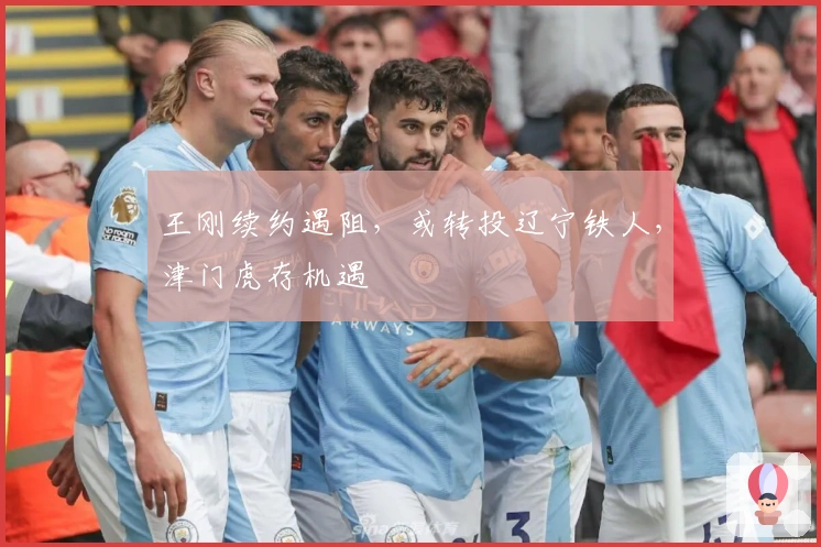 王刚续约遇阻,或转投辽宁铁人,津门虎存机遇