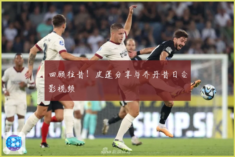 回顾往昔！皮蓬分享与乔丹昔日合影视频