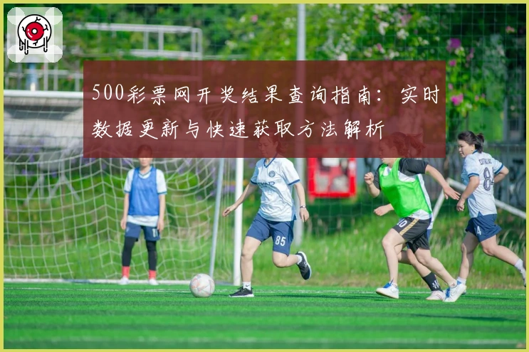 500彩票网开奖结果查询指南：实时数据更新与快速获取方法解析