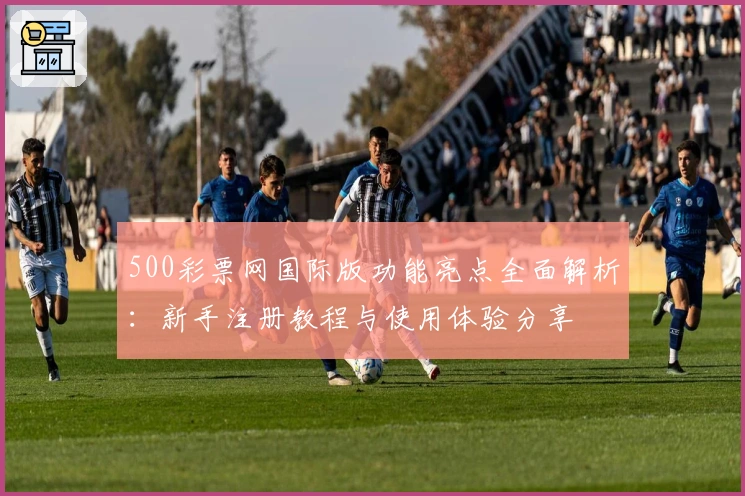 500彩票网国际版功能亮点全面解析：新手注册教程与使用体验分享