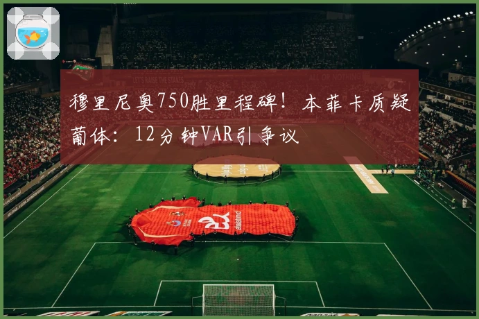 穆里尼奥750胜里程碑！本菲卡质疑葡体：12分钟VAR引争议