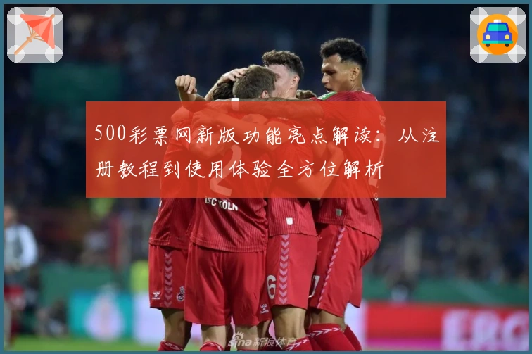 500彩票网新版功能亮点解读：从注册教程到使用体验全方位解析