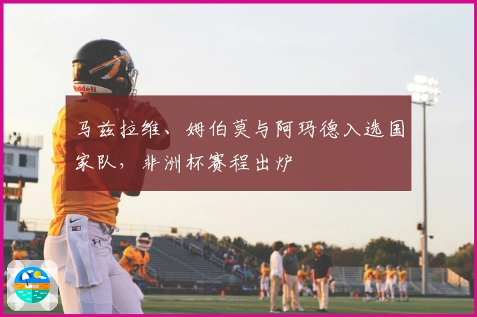 马兹拉维、姆伯莫与阿玛德入选国家队，非洲杯赛程出炉