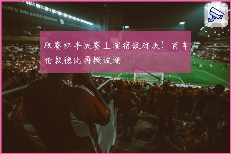 联赛杯半决赛上演宿敌对决！百年伦敦德比再掀波澜