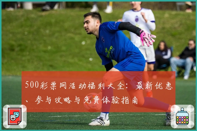 500彩票网活动福利大全：最新优惠、参与攻略与免费体验指南