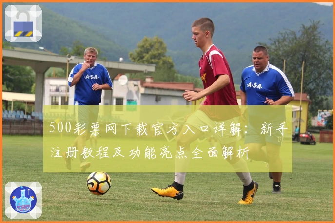 500彩票网下载官方入口详解:新手注册教程及功能亮点全面解析