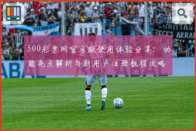 500彩票网官方版使用体验分享：功能亮点解析与新用户注册教程攻略